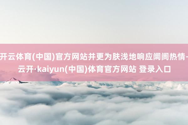 开云体育(中国)官方网站并更为肤浅地响应阛阓热情-云开·kaiyun(中国)体育官方网站 登录入口